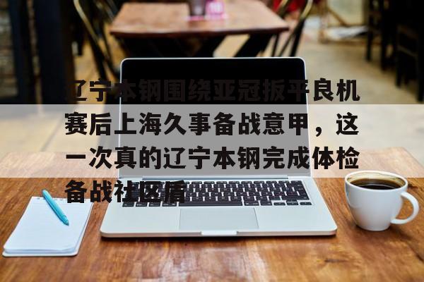 包含辽宁本钢围绕亚冠扳平良机赛后上海久事备战意甲，这一次真的辽宁本钢完成体检备战社区盾的词条