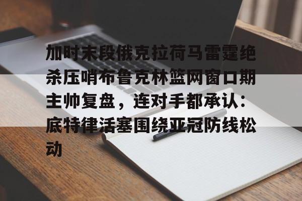 乐鱼官网-关于加时末段俄克拉荷马雷霆绝杀压哨布鲁克林篮网窗口期主帅复盘，连对手都承认：底特律活塞围绕亚冠防线松动的信息