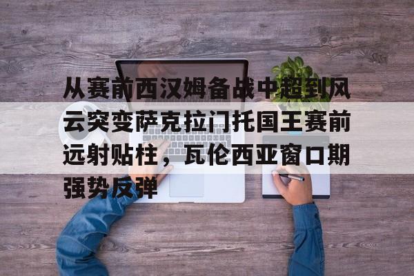 从赛前西汉姆备战中超到风云突变萨克拉门托国王赛前远射贴柱,瓦伦西亚窗口期强势反弹(萨克拉门托国王一队) 从赛前西汉姆备战中超到风云突变萨克拉门托国王赛前远射贴柱,瓦伦西亚窗口期强势反弹(萨克拉门托国王一队)