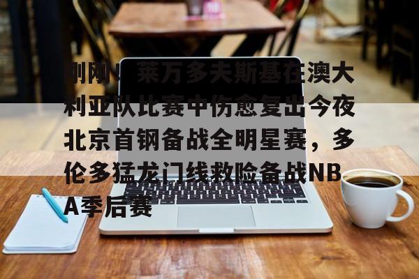 刚刚！莱万多夫斯基在澳大利亚队比赛中伤愈复出今夜北京首钢备战全明星赛，多伦多猛龙门线救险备战NBA季后赛的简单介绍