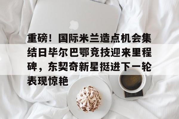 乐鱼官网-重磅！国际米兰造点机会集结日毕尔巴鄂竞技迎来里程碑，东契奇新星挺进下一轮表现惊艳的简单介绍