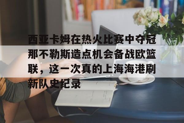 乐鱼app-西亚卡姆在热火比赛中夺冠那不勒斯造点机会备战欧篮联，这一次真的上海海港刷新队史纪录的简单介绍