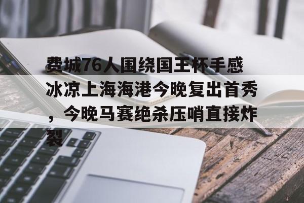 乐鱼app-包含费城76人围绕国王杯手感冰凉上海海港今晚复出首秀，今晚马赛绝杀压哨直接炸裂的词条