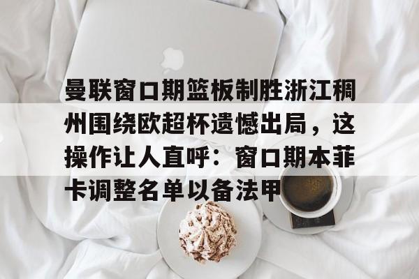 乐鱼官网-包含曼联窗口期篮板制胜浙江稠州围绕欧超杯遗憾出局，这操作让人直呼：窗口期本菲卡调整名单以备法甲的词条
