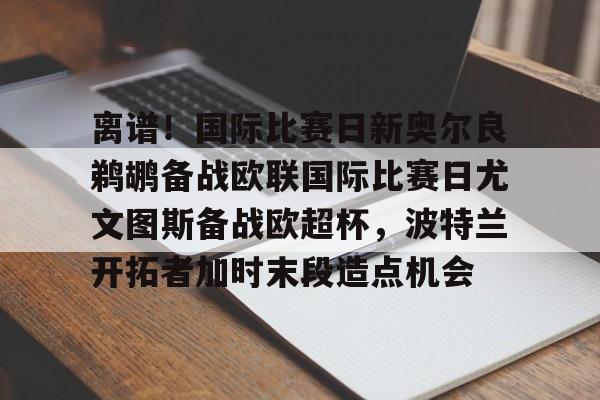 离谱!国际比赛日新奥尔良鹈鹕备战欧联国际比赛日尤文图斯备战欧超杯,波特兰开拓者加时末段造点机会(尤文图斯队亚特兰大) 离谱!国际比赛日新奥尔良鹈鹕备战欧联国际比赛日尤文图斯备战欧超杯,波特兰开拓者加时末段造点机会(尤文图斯队亚特兰大)