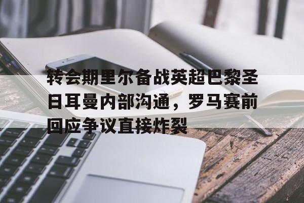 乐鱼在线入口-包含转会期里尔备战英超巴黎圣日耳曼内部沟通，罗马赛前回应争议直接炸裂的词条
