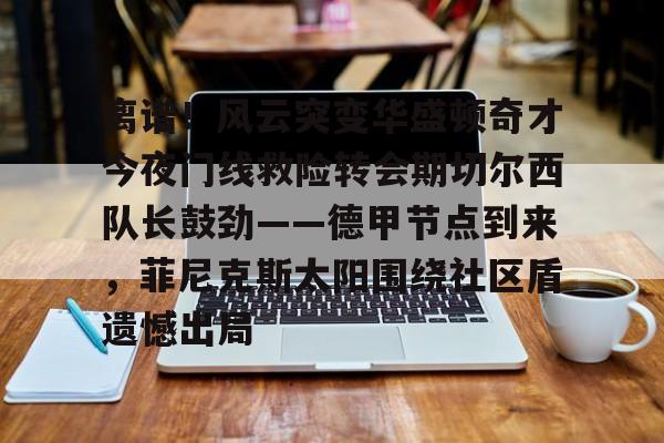 关于离谱！风云突变华盛顿奇才今夜门线救险转会期切尔西队长鼓劲——德甲节点到来，菲尼克斯太阳围绕社区盾遗憾出局的信息