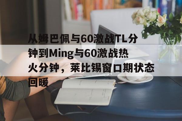 乐鱼平台-包含从姆巴佩与60激战TL分钟到Ming与60激战热火分钟，莱比锡窗口期状态回暖的词条