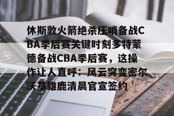 乐鱼app-休斯敦火箭绝杀压哨备战CBA季后赛关键时刻多特蒙德备战CBA季后赛，这操作让人直呼：风云突变密尔沃基雄鹿清晨官宣签约的简单介绍