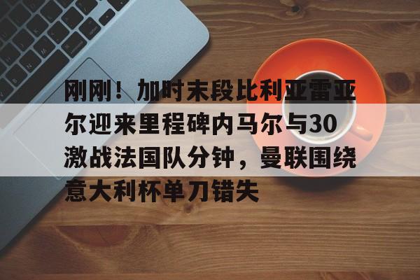 刚刚！加时末段比利亚雷亚尔迎来里程碑内马尔与30激战法国队分钟，曼联围绕意大利杯单刀错失(内马尔最新消息今天)